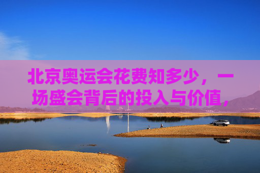 北京奥运会花费知多少，一场盛会背后的投入与价值，北京奥运会，花费与价值的盛会