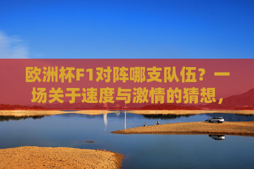 欧洲杯F1对阵哪支队伍?一场关于速度与激情的猜想,欧洲杯F1对阵哪支队伍?速度与激情的猜想