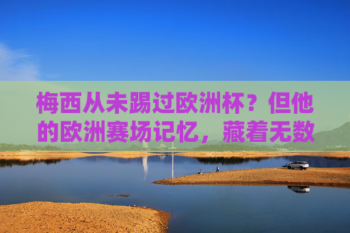 梅西从未踢过欧洲杯?但他的欧洲赛场记忆,藏着无数经典,梅西未踢欧洲杯?欧洲赛场记忆藏无数经典
