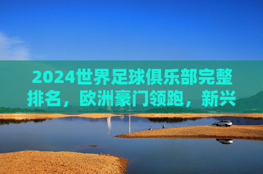 2024世界足球俱乐部完整排名,欧洲豪门领跑,新兴力量崛起,2024世界足球俱乐部排名,欧洲豪门领跑,新兴力量崛起