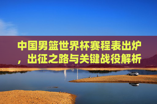 中国男篮世界杯赛程表出炉，出征之路与关键战役解析，中国男篮世界杯赛程出炉，出征之路与关键战役解析