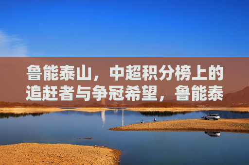 鲁能泰山,中超积分榜上的追赶者与争冠希望,鲁能泰山,中超追赶者,争冠希望
