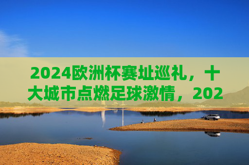 2024欧洲杯赛址巡礼,十大城市点燃足球激情,2024欧洲杯赛址巡礼,十大城市点燃足球激情