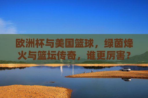 欧洲杯与美国篮球,绿茵烽火与篮坛传奇,谁更厉害?欧洲杯与美国篮球,绿茵烽火对决篮坛传奇