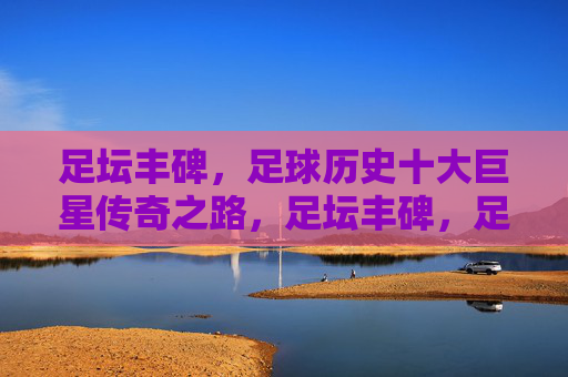 足坛丰碑，足球历史十大巨星传奇之路，足坛丰碑，足球历史十大巨星传奇之路