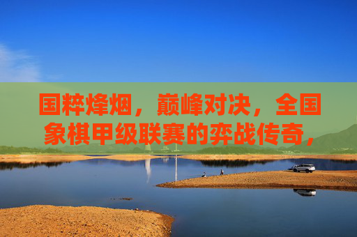 国粹烽烟,巅峰对决,全国象棋甲级联赛的弈战传奇,国粹烽烟,全国象棋甲级联赛巅峰对决传奇