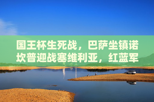 国王杯生死战，巴萨坐镇诺坎普迎战塞维利亚，红蓝军团剑指四强，国王杯生死战巴萨主场迎战塞维利亚剑指四强