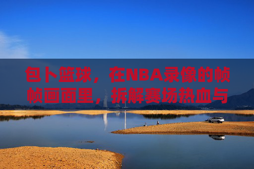 包卜篮球，在NBA录像的帧帧画面里，拆解赛场热血与战术智慧，包卜篮球，NBA录像帧帧拆解，赛场热血与战术智慧
