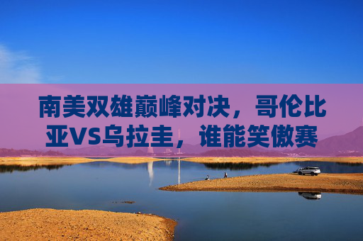 南美双雄巅峰对决,哥伦比亚VS乌拉圭,谁能笑傲赛场?哥伦比亚VS乌拉圭,南美双雄巅峰对决,谁能笑傲赛场?