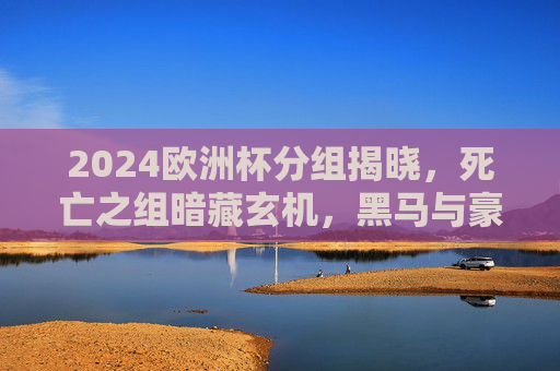 2024欧洲杯分组揭晓，死亡之组暗藏玄机，黑马与豪门谁能突围？2024欧洲杯死亡之组，黑马与豪门谁能突围？