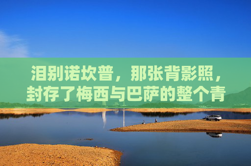 泪别诺坎普,那张背影照,封存了梅西与巴萨的整个青春,背影照封存青春,梅西泪别诺坎普