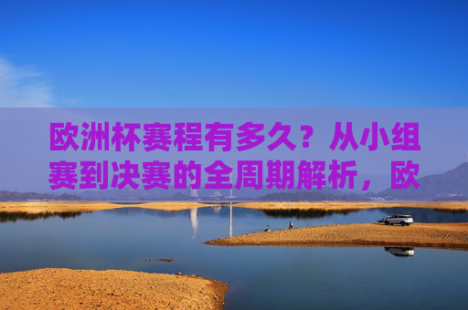 欧洲杯赛程有多久?从小组赛到决赛的全周期解析,欧洲杯赛程时长,从小组赛到决赛的全周期解析