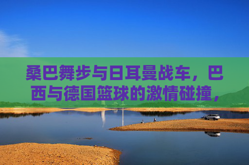 桑巴舞步与日耳曼战车，巴西与德国篮球的激情碰撞，桑巴舞步与日耳曼战车，篮球激情碰撞