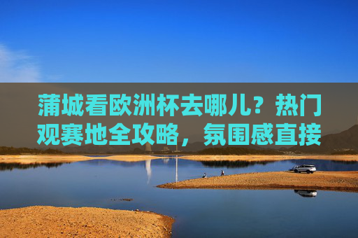 蒲城看欧洲杯去哪儿?热门观赛地全攻略,氛围感直接拉满!蒲城欧洲杯观赛地全攻略,氛围感直接拉满!