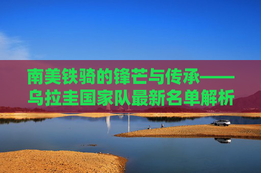 南美铁骑的锋芒与传承——乌拉圭国家队最新名单解析，乌拉圭国家队最新名单，南美铁骑的锋芒与传承