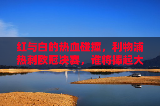 红与白的热血碰撞,利物浦热刺欧冠决赛,谁将捧起大耳朵杯?红白碰撞!利物浦热刺欧冠决赛争冠大耳朵杯
