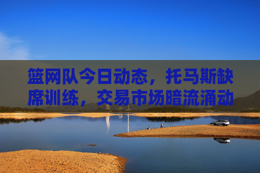 篮网队今日动态，托马斯缺席训练，交易市场暗流涌动，西蒙斯康复进展顺利，篮网动态，托马斯缺席训练，交易市场暗流涌动，西蒙斯康复顺利