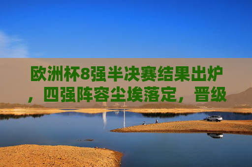 欧洲杯8强半决赛结果出炉，四强阵容尘埃落定，晋级之路看点解析