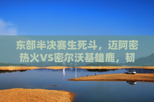 东部半决赛生死斗，迈阿密热火VS密尔沃基雄鹿，韧性与巨星的巅峰碰撞，东部半决赛生死斗，热火韧性与雄鹿巨星的巅峰碰撞