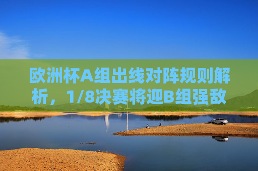 欧洲杯A组出线对阵规则解析,1/8决赛将迎B组强敌,欧洲杯A组出线规则解析,1/8决赛将迎B组强敌