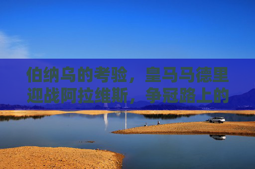 伯纳乌的考验，皇马马德里迎战阿拉维斯，争冠路上的拦路虎还是垫脚石？皇马伯纳乌迎战阿拉维斯，争冠路上的拦路虎还是垫脚石？