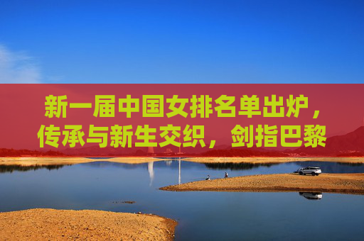 新一届中国女排名单出炉，传承与新生交织，剑指巴黎奥运新征途，新一届中国女排名单出炉，传承新生交织，剑指巴黎奥运征途