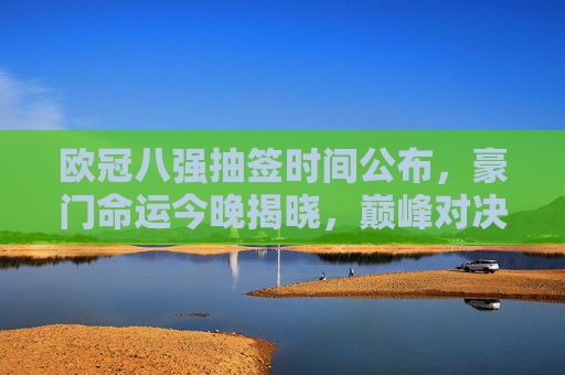 欧冠八强抽签时间公布，豪门命运今晚揭晓，巅峰对决即将上演，欧冠八强抽签今晚揭晓，豪门命运定，巅峰对决将启
