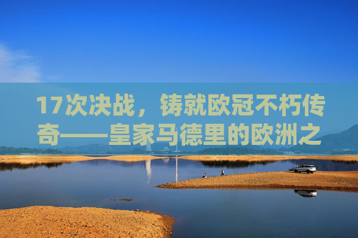 17次决战,铸就欧冠不朽传奇——皇家马德里的欧洲之巅之路,17次决战铸就欧冠不朽传奇,皇家马德里的欧洲之巅