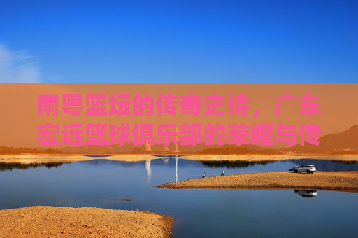 南粤篮坛的传奇史诗，广东宏远篮球俱乐部的荣耀与传承，南粤篮坛传奇，广东宏远的荣耀传承