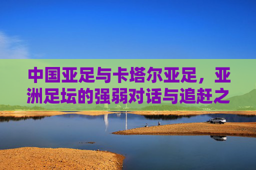 中国亚足与卡塔尔亚足,亚洲足坛的强弱对话与追赶之路,中国亚足与卡塔尔亚足,亚洲足坛的强弱对话与追赶之路