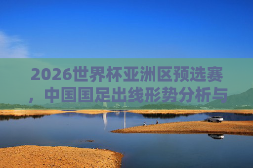 2026世界杯亚洲区预选赛,中国国足出线形势分析与展望,2026世界杯亚洲区预选赛中国国足出线形势分析与展望
