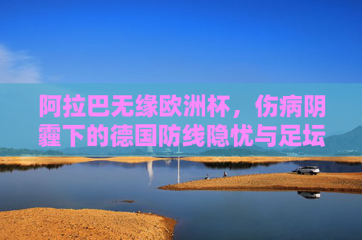 阿拉巴无缘欧洲杯，伤病阴霾下的德国防线隐忧与足坛遗憾，阿拉巴无缘欧洲杯，伤病阴霾下的德国防线隐忧与足坛遗憾