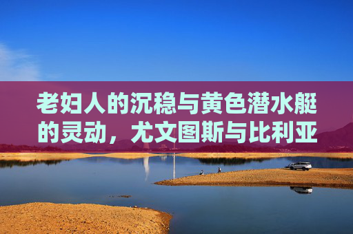 老妇人的沉稳与黄色潜水艇的灵动，尤文图斯与比利亚雷亚尔的足球哲学碰撞，老妇人沉稳与黄色潜水艇灵动，尤文图斯比利亚雷亚尔足球哲学碰撞
