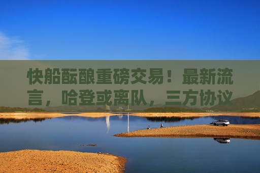快船酝酿重磅交易！最新流言，哈登或离队，三方协议或重塑西部格局，快船三方交易酝酿！哈登或离队，西部格局或重塑