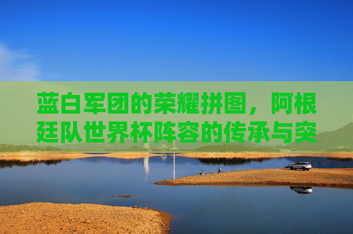 蓝白军团的荣耀拼图，阿根廷队世界杯阵容的传承与突围，蓝白军团的传承突围，荣耀阵容的拼图之路