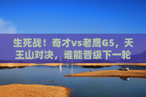 生死战！奇才vs老鹰G5，天王山对决，谁能晋级下一轮？生死战！奇才vs老鹰G5天王山对决，谁能晋级下一轮？