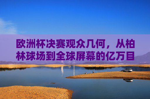欧洲杯决赛观众几何,从柏林球场到全球屏幕的亿万目光,欧洲杯决赛,从柏林球场到全球屏幕的亿万目光