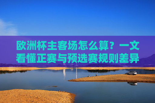 欧洲杯主客场怎么算?一文看懂正赛与预选赛规则差异,欧洲杯主客场规则,正赛与预选赛差异详解