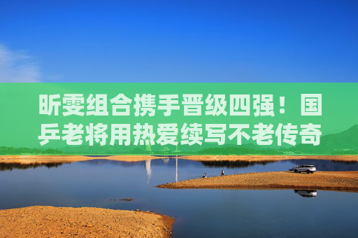 昕雯组合携手晋级四强!国乒老将用热爱续写不老传奇,昕雯组合携手晋级四强 国乒老将热爱续写不老传奇