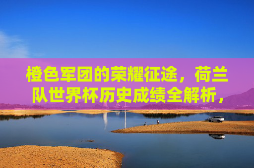 橙色军团的荣耀征途,荷兰队世界杯历史成绩全解析,橙色军团荣耀征途,荷兰队世界杯历史成绩全解析