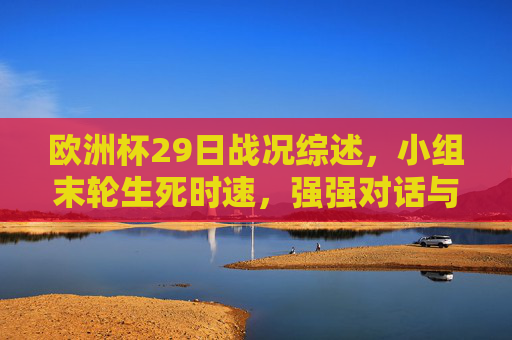 欧洲杯29日战况综述，小组末轮生死时速，强强对话与冷门交织，欧洲杯29日综述，小组末轮生死时速，强强对话冷门交织