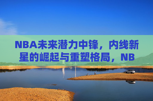 NBA未来潜力中锋,内线新星的崛起与重塑格局,NBA未来中锋崛起,重塑内线格局