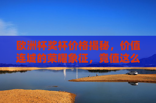 欧洲杯奖杯价格揭秘，价值连城的荣耀象征，竟值这么多？欧洲杯奖杯价格揭秘，价值连城的荣耀象征