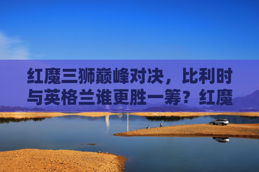 红魔三狮巅峰对决，比利时与英格兰谁更胜一筹？红魔三狮巅峰对决，比利时与英格兰谁更胜一筹？