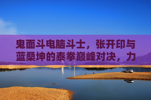 鬼面斗电脑斗士,张开印与蓝桑坤的泰拳巅峰对决,力量与技术的终极碰撞