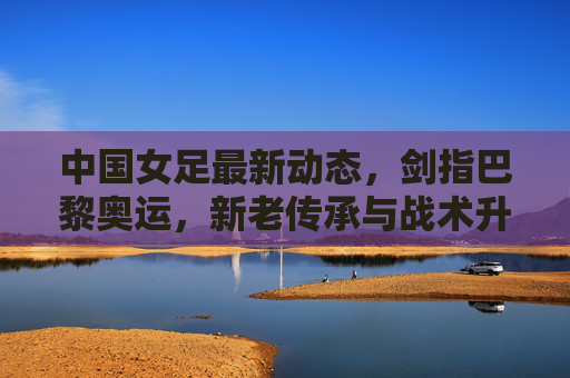 中国女足最新动态，剑指巴黎奥运，新老传承与战术升级并行，中国女足剑指巴黎奥运，新老传承与战术升级并行