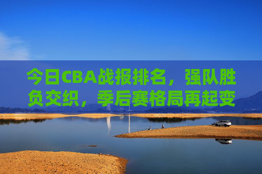 今日CBA战报排名,强队胜负交织,季后赛格局再起变数,今日CBA战报,强队胜负交织 季后赛格局再起变数