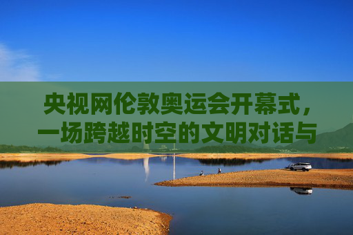 央视网伦敦奥运会开幕式，一场跨越时空的文明对话与东方叙事，央视网伦敦奥运会开幕式，一场跨越时空的文明对话与东方叙事
