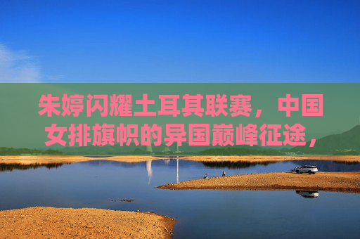 朱婷闪耀土耳其联赛，中国女排旗帜的异国巅峰征途，朱婷闪耀土耳其联赛，中国女排旗帜的异国巅峰征途