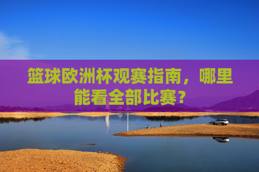 篮球欧洲杯观赛指南,哪里能看全部比赛?